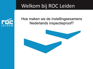Welkom bij ROC Leiden
Hoe maken we de instellingsexamens
Nederlands inspectieproof?
 