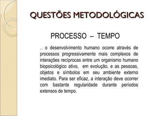QUESTÕES METODOLÓGICASQUESTÕES METODOLÓGICAS
PROCESSO – TEMPO
... o desenvolvimento humano ocorre através de
processos progressivamente mais complexos de
interações recíprocas entre um organismo humano
biopsicológico ativo, em evolução, e as pessoas,
objetos e símbolos em seu ambiente externo
imediato. Para ser eficaz, a interação deve ocorrer
com bastante regularidade durante períodos
extensos de tempo.
 