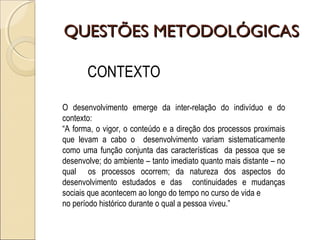QUESTÕES METODOLÓGICASQUESTÕES METODOLÓGICAS
CONTEXTO
O desenvolvimento emerge da inter-relação do indivíduo e do
contexto:
“A forma, o vigor, o conteúdo e a direção dos processos proximais
que levam a cabo o desenvolvimento variam sistematicamente
como uma função conjunta das características da pessoa que se
desenvolve; do ambiente – tanto imediato quanto mais distante – no
qual os processos ocorrem; da natureza dos aspectos do
desenvolvimento estudados e das continuidades e mudanças
sociais que acontecem ao longo do tempo no curso de vida e
no período histórico durante o qual a pessoa viveu.”
 