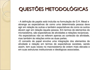 QUESTÕES METODOLÓGICASQUESTÕES METODOLÓGICAS
- A definição de papéis está incluída na formulação de G.H. Mead e
abrange as expectativas de como uma determinada pessoa deve
agir em relação às outras e também expectativas de como os outros
devem agir em relação àquela pessoa. Em termos de elementos do
microsistema, são expectativas de atividades e relações recíprocas.
-As expectativas não se referem apenas ao conteúdo da atividade,
mas também às relações entre as duas partes.
-O conceito de papel envolve uma integração dos elementos de
atividade e relação em termos de expectativas societais, sendo
assim, tem suas raízes no macrosistema de ordem mais elevada e
em suas estruturas institucionais e ideológicas associadas.
 