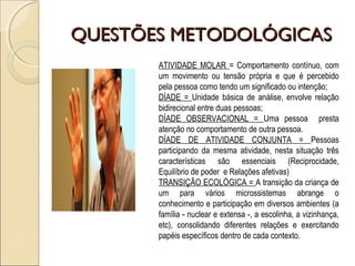 QUESTÕES METODOLÓGICASQUESTÕES METODOLÓGICAS
ATIVIDADE MOLAR = Comportamento contínuo, com
um movimento ou tensão própria e que é percebido
pela pessoa como tendo um significado ou intenção;
DÍADE = Unidade básica de análise, envolve relação
bidirecional entre duas pessoas;
DÍADE OBSERVACIONAL = Uma pessoa presta
atenção no comportamento de outra pessoa.
DÍADE DE ATIVIDADE CONJUNTA = Pessoas
participando da mesma atividade, nesta situação três
características são essenciais (Reciprocidade,
Equilíbrio de poder e Relações afetivas)
TRANSIÇÃO ECOLÓGICA = A transição da criança de
um para vários microssistemas abrange o
conhecimento e participação em diversos ambientes (a
família - nuclear e extensa -, a escolinha, a vizinhança,
etc), consolidando diferentes relações e exercitando
papéis específicos dentro de cada contexto.
 