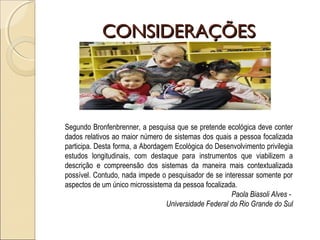 CONSIDERAÇÕESCONSIDERAÇÕES
Segundo Bronfenbrenner, a pesquisa que se pretende ecológica deve conter
dados relativos ao maior número de sistemas dos quais a pessoa focalizada
participa. Desta forma, a Abordagem Ecológica do Desenvolvimento privilegia
estudos longitudinais, com destaque para instrumentos que viabilizem a
descrição e compreensão dos sistemas da maneira mais contextualizada
possível. Contudo, nada impede o pesquisador de se interessar somente por
aspectos de um único microssistema da pessoa focalizada.
Paola Biasoli Alves -
Universidade Federal do Rio Grande do Sul
 
