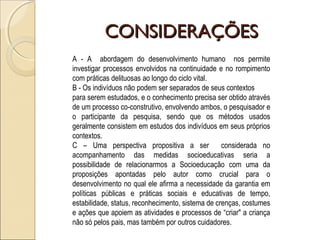 CONSIDERAÇÕESCONSIDERAÇÕES
A - A abordagem do desenvolvimento humano nos permite
investigar processos envolvidos na continuidade e no rompimento
com práticas delituosas ao longo do ciclo vital.
B - Os indivíduos não podem ser separados de seus contextos
para serem estudados, e o conhecimento precisa ser obtido através
de um processo co-construtivo, envolvendo ambos, o pesquisador e
o participante da pesquisa, sendo que os métodos usados
geralmente consistem em estudos dos indivíduos em seus próprios
contextos.
C – Uma perspectiva propositiva a ser considerada no
acompanhamento das medidas socioeducativas seria a
possibilidade de relacionarmos a Socioeducação com uma da
proposições apontadas pelo autor como crucial para o
desenvolvimento no qual ele afirma a necessidade da garantia em
políticas públicas e práticas sociais e educativas de tempo,
estabilidade, status, reconhecimento, sistema de crenças, costumes
e ações que apoiem as atividades e processos de “criar" a criança
não só pelos pais, mas também por outros cuidadores.
 