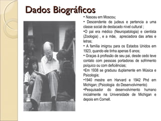 Dados BiográficosDados Biográficos
• Nasceu em Moscou;
• Descendente de judeus e pertencia a uma
classe social de destacado nível cultural ;
•O pai era médico (Neuropatologia) e cientista
(Zoologia) , e a mãe, apreciadora das artes e
letras;
• A família imigrou para os Estados Unidos em
1923, quando ele tinha apenas 6 anos;
• Graças à profissão de seu pai, desde cedo teve
contato com pessoas portadoras de sofrimento
psíquico ou com deficiências;
•Em 1938 se graduou duplamente em Música e
Psicologia;
•1940 mestre em Harvard e 1942 Phd em
Michigan; (Psicologia do Desenvolvimento)
•Pesquisador do desenvolvimento humano
inicialmente na Universidade de Michigan e
depois em Cornell.
 