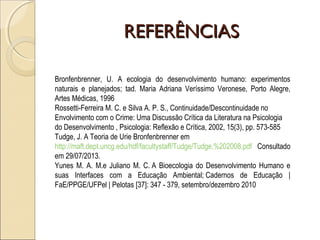 REFERÊNCIASREFERÊNCIAS
Bronfenbrenner, U. A ecologia do desenvolvimento humano: experimentos
naturais e planejados; tad. Maria Adriana Veríssimo Veronese, Porto Alegre,
Artes Médicas, 1996
Rossetti-Ferreira M. C. e Silva A. P. S., Continuidade/Descontinuidade no
Envolvimento com o Crime: Uma Discussão Crítica da Literatura na Psicologia
do Desenvolvimento , Psicologia: Reflexão e Crítica, 2002, 15(3), pp. 573-585
Tudge, J. A Teoria de Urie Bronfenbrenner em
http://maft.dept.uncg.edu/hdf/facultystaff/Tudge/Tudge,%202008.pdf Consultado
em 29/07/2013.
Yunes M. A. M.e Juliano M. C. A Bioecologia do Desenvolvimento Humano e
suas Interfaces com a Educação Ambiental; Cadernos de Educação |
FaE/PPGE/UFPel | Pelotas [37]: 347 - 379, setembro/dezembro 2010
 