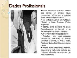 Dados ProfissionaisDados Profissionais
•Notável pesquisador que ficou célebre
pelo esforço em oferecer novas
perspectivas teóricas para a pesquisa
sobre desenvolvimento humano;
•Teve contato em Cornell com Kurt Lewin
(Gestalt) e Frank Freeman (Testes
Projetivos);
•Trabalhou como assistente na clínica
Psicoeducacional em Harvard e na
Escola-laboratório da Univ. Michigan;
•Em Cornell foi docente e pesquisador;
• Trabalhou com várias pesquisas
transculturais realizadas na Europa
Ocidental e Oriental, na URSS, Israel,
República Nacional da China e em outros
países;
• Durante muitos anos tentou modificar,
desenvolver e implementar políticas, que
pudessem influenciar a vida das crianças
e de suas famílias.
 