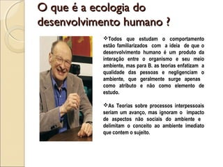O que é a ecologia doO que é a ecologia do
desenvolvimento humano ?desenvolvimento humano ?
Todos que estudam o comportamento
estão familiarizados com a ideia de que o
desenvolvimento humano é um produto da
interação entre o organismo e seu meio
ambiente, mas para B. as teorias enfatizam a
qualidade das pessoas e negligenciam o
ambiente, que geralmente surge apenas
como atributo e não como elemento de
estudo.
As Teorias sobre processos interpessoais
seriam um avanço, mas ignoram o impacto
de aspectos não sociais do ambiente e
delimitam o conceito ao ambiente imediato
que contem o sujeito.
 