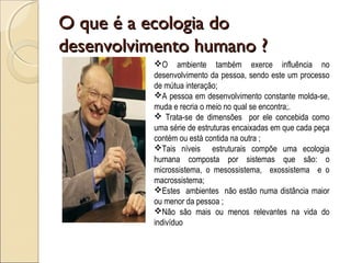 O que é a ecologia doO que é a ecologia do
desenvolvimento humano ?desenvolvimento humano ?
O ambiente também exerce influência no
desenvolvimento da pessoa, sendo este um processo
de mútua interação;
A pessoa em desenvolvimento constante molda-se,
muda e recria o meio no qual se encontra;.
 Trata-se de dimensões por ele concebida como
uma série de estruturas encaixadas em que cada peça
contém ou está contida na outra ;
Tais níveis estruturais compõe uma ecologia
humana composta por sistemas que são: o
microssistema, o mesossistema, exossistema e o
macrossistema;
Estes ambientes não estão numa distância maior
ou menor da pessoa ;
Não são mais ou menos relevantes na vida do
indivíduo
 