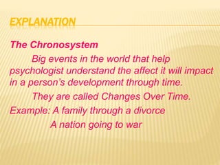 EXPLANATION
The Chronosystem
Big events in the world that help
psychologist understand the affect it will impact
in a person’s development through time.
They are called Changes Over Time.
Example: A family through a divorce
A nation going to war
 