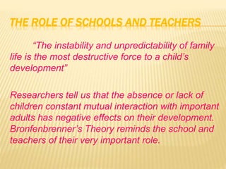 THE ROLE OF SCHOOLS AND TEACHERS
“The instability and unpredictability of family
life is the most destructive force to a child’s
development”
Researchers tell us that the absence or lack of
children constant mutual interaction with important
adults has negative effects on their development.
Bronfenbrenner’s Theory reminds the school and
teachers of their very important role.
 