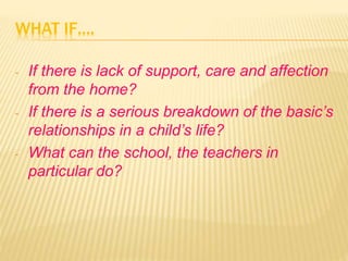 WHAT IF….
- If there is lack of support, care and affection
from the home?
- If there is a serious breakdown of the basic’s
relationships in a child’s life?
- What can the school, the teachers in
particular do?
 