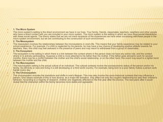  1. The Micro System
 The micro system's setting is the direct environment we have in our lives. Your family, friends, classmates, teachers, neighbors and other people
who have a direct contact with you are included in your micro system. The micro system is the setting in which we have directsocial interactions
with these social agents. The theory states that we are not mere recipients of the experiences we have when socializing with these people in the
micro system environment, but we are contributing to the construction of such environment.
 2. The Mesosystem
 The mesosytem involves the relationships between the microsystems in one's life. This means that your family experience may be related to your
school experience. For example, if a child is neglected by his parents, he may have a low chance of developing positive attitude towards his
teachers. Also, this child may feel awkward in the presence of peers and may resort to withdrawal from a group of classmates.
 3. The Exosystem
 The exosystem is the setting in which there is a link between the context where in the person does not have any active role, and the context
where in is actively participating. Suppose a child is more attached to his father than his mother. If the father goes abroadto work for several
months, there may be a conflict between the mother and the child's social relationship, or on the other hand, this event mayresult to a tighter bond
between the mother and the child.
 4. The Macrosystem
 The macrosystem setting is the actual culture of an individual. The cultural contexts involve the socioeconomic status of the person and/or his
family, his ethnicity or race and living in a still developing or a third world country. For example, being born to a poor family makes a person work
harder every day.
 5. The Chronosystem
 The chronosystem includes the transitions and shifts in one's lifespan. This may also involve the socio-historical contexts that may influence a
person. One classic example of this is how divorce, as a major life transition, may affect not only the couple's relationship but also their children's
behavior. According to a majority of research, children are negatively affected on the first year after the divorce. The next years after it would
reveal that the interaction within the family becomes more stable and agreeable.
 