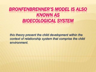 BRONFENBRENNER’S MODEL IS ALSO
KNOWN AS
BIOECOLOGICAL SYSTEM
this theory present the child development within the
context of relationship system that comprise the child
environment.
 