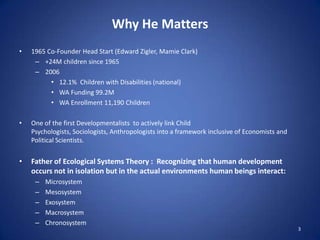 Why He Matters1965 Co-Founder Head Start (Edward Zigler, Mamie Clark)+24M children since 1965200612.1%  Children with Disabilities (national)WA Funding 99.2MWA Enrollment 11,190 ChildrenOne of the first Developmentalists  to actively link Child Psychologists, Sociologists, Anthropologists into a framework inclusive of Economists and Political Scientists.Father of Ecological Systems Theory :  Recognizing that human development occurs not in isolation but in the actual environments human beings interact:MicrosystemMesosystemExosystemMacrosystemChronosystem3