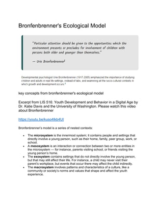 Bronfenbrenner's Ecological Model
key concepts from bronfenbrenner's ecological model
Excerpt from LIS 516: Youth Development and Behavior in a Digital Age by
Dr. Katie Davis and the University of Washington. Please watch this video
about Bronfenbrenner
https://youtu.be/kuso4lkb4UI
Bronfenbrenner’s model is a series of nested contexts:
 The microsystem is the innermost system; it contains people and settings that
directly involve a young person, such as their home, family, peer group, work, or
school.
 A mesosystem is an interaction or connection between two or more entities in
the microsystem — for instance, parents visiting school, or friends visiting the
young person’s home.
 The exosystem contains settings that do not directly involve the young person,
but that may still affect their life. For instance, a child may never visit their
parent’s workplace, but events that occur there may affect the child indirectly.
 The macrosystem involves patterns and characteristics of a culture, like a
community or society’s norms and values that shape and affect the youth
experience.
 