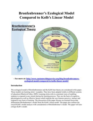 Bronfenbrenner’s Ecological Model
Compared to Kolb’s Linear Model
- See more at: http://www.customwritingservice.org/blog/bronfenbrenners-
ecological-model-compared-to-kolbs-linear-model/
Introduction
The ecological model of Bronfenbremnner and the Kolb liner theory are considered in this paper.
These models are learning styles’ examples. They have been adopted widely in different systems
of education (Martin & Fabes, 2009). Learning styles refer to consistent ways of enabling
students to respond to any stimuli during the learning process. They are the basis of cognitive,
physiological as well as effective factors which indicate the way learners perceive, interact and
respond to any form of learning. The discussion of this paper focuses on external forces that
differentiate Brofenbrenner’s model from the Kolb’s linear model. The paper also outlines the
crucial Kolb’s model analysis with consideration of Bronfenbrenner’s model. The paper will also
critique Kolb’s model.
 