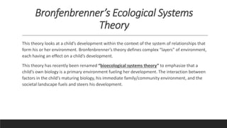 Bronfenbrenner’s Ecological Systems
Theory
This theory looks at a child’s development within the context of the system of relationships that
form his or her environment. Bronfenbrenner’s theory defines complex “layers” of environment,
each having an effect on a child’s development.
This theory has recently been renamed “bioecological systems theory” to emphasize that a
child’s own biology is a primary environment fueling her development. The interaction between
factors in the child’s maturing biology, his immediate family/community environment, and the
societal landscape fuels and steers his development.
 