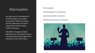 Macrosystem
For example:
Cultural patterns and Values
Dominant Beliefs and Ideas
Political and Economic Systems
this layer may be considered the
outermost layer in the child’s
environment. While not being a
specific framework, this layer is
comprised of cultural values,
customs, and laws
The effects of larger principles
defined by the macrosystem have a
cascading influence throughout the
interactions of all other layers.
 