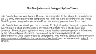 UrieBronfenbrenner’sEcologicalSystemsTheory
Urie Bronfenbrenner was born in Russia .He immigrated to the at age 6. he enlisted in
the US army immediately after completing his Ph.d. He is the co-founder of the ‘Head
Start Program, designed to serve at – Poor students to prepare them for school.
Urie Bronfenbrenner developed the a Human Ecological system theory to explain how
everything in a child and the child’s environment ,affects how a child’s grow and
develops .The ecological systems theory states that human development is influenced
by the different types of system . Formulated by famous psychological Urie
Bronfenbrenner , this theory helps us understand , why we may behave differently when
we compare our behavior in the presence of our family and when we are in school , or
at work.
 