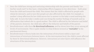 10
 Does the child have strong and nurturing relationship with the parents and family? Are
his/her needs met? in this layer, relationship effects happens in two directions – both away
from the child and toward the child. This means that the child is affected by people with
whom he interacts, and in turn this people are also affected by the child. For example, a
mother’s deep affection for her child moves her to answer to the baby’s need and keep the
baby safe. In turn the baby’s smiles and coos bring the mother feelings of warmth and an
affirmation that indeed she is a good mother. The child is affected by the behavior and belief
of the parents, however, the child also affects the behavior and beliefs of the parent.
 Bronfenbrenner calls these bi-directional influences, and he shows how they occur among all
levels of environment. This is quite similar to what Erikson termed as “mutuality” in his
psychosocial theory.
 Bronfenbrenner’s theory looks into the interaction of structures within a layer and
interactions of structures between layers. At the microsystem level, the child is most affected
by these bi-directional influences. However, interactions at outer layers still influence the
structures of the microsystem.
 