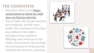THE EXOSYSTEM:
 This layer refers to the bigger
social system in which the child
does not function directly.
 This includes the city government,
the workplace, and the mass
media. The structures in this layer
may influence the child’s
development by somehow
affecting some structure in the
child’s microsystem. This includes
the circumstances of the parents
work like the locations, schedules. 13
 