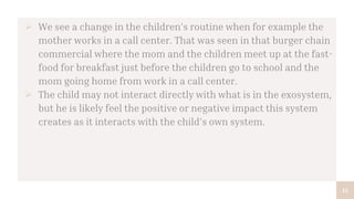 14
 We see a change in the children’s routine when for example the
mother works in a call center. That was seen in that burger chain
commercial where the mom and the children meet up at the fast-
food for breakfast just before the children go to school and the
mom going home from work in a call center.
 The child may not interact directly with what is in the exosystem,
but he is likely feel the positive or negative impact this system
creates as it interacts with the child’s own system.
 
