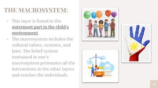 THE MACROSYSTEM:
 This layer is found in the
outermost part in the child’s
environment.
 The macrosystem includes the
cultural values, customs, and
laws. The belief system
contained in one’s
macrosystem permeates all the
interactions in the other layers
and reaches the individuals.
15
 