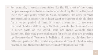 16
 For example, in western countries like the US, most of the young
people are expected to be more independent by the time they end
their teen-age years, while in Asian countries like ours, parents
are expected to support or at least want to support their children
for a longer period of time. It is not uncommon to see even
married children still living with their parents. In china and also
in other parts of the world, sons are more valuable than
daughters. This may pose challenges for girls as they are growing
up. Because the differences in beliefs and customs, children from
different parts of the world experience different child-rearing
practices and therefore differences in development as well.
 