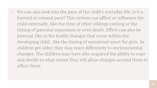 18
 We can also look into the pace of the child’s everyday life. Is it a
hurried or relaxed pace? This system can affect or influence the
child externally, like the time of other siblings coming or the
timing of parental separation or even death. Effect can also be
internal, like in the bodily changes that occur within the
developing child , like the timing of menstrual onset for girls. As
children get older, they may react differently to environmental
changes. The children may have also acquired the ability to cope
and decide to what extent they will allow changes around them to
affect them.
 