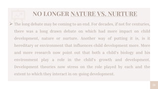 NO LONGER NATURE VS. NURTURE
19
 The long debate may be coming to an end. For decades, if not for centuries,
there was a long drawn debate on which had more impact on child
development, nature or nurture. Another way of putting it is, is it
hereditary or environment that influences child development more. More
and more research now point out that both a child’s biology and his
environment play a role in the child’s growth and development.
Development theories now stress on the role played by each and the
extent to which they interact in on-going development.
 
