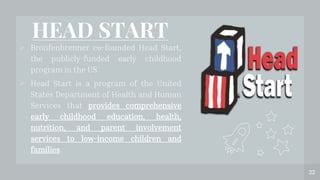 HEAD START
 Bronfenbrenner co-founded Head Start,
the publicly-funded early childhood
program in the US.
 Head Start is a program of the United
States Department of Health and Human
Services that provides comprehensive
early childhood education, health,
nutrition, and parent involvement
services to low-income children and
families.
22
 