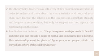 26
 This theory helps teachers look into every child’s environmental system in
order to understand more about the characteristics and needs of each
child, each learner. The schools and the teachers can contribute stability
and long-term relationships, but only to support and not replace the
relationships in the home.
 Bronfenbrenner believes that, “the primary relationships needs to be with
someone who can provide a sense of caring that is meant to last a lifetime.
This relationship must be fostered by a person or people within the
immediate sphere of the child’s influence.”
 