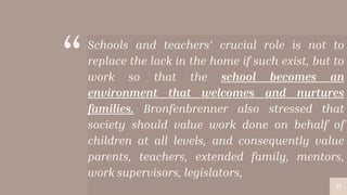 “Schools and teachers’ crucial role is not to
replace the lack in the home if such exist, but to
work so that the school becomes an
environment that welcomes and nurtures
families. Bronfenbrenner also stressed that
society should value work done on behalf of
children at all levels, and consequently value
parents, teachers, extended family, mentors,
work supervisors, legislators,
27
 