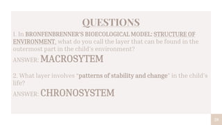 28
QUESTIONS
1. In BRONFENBRENNER’S BIOECOLOGICAL MODEL: STRUCTURE OF
ENVIRONMENT, what do you call the layer that can be found in the
outermost part in the child’s environment?
ANSWER: MACROSYTEM
2. What layer involves “patterns of stability and change” in the child’s
life?
ANSWER: CHRONOSYSTEM
 