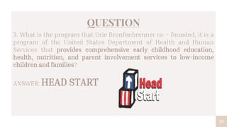 29
QUESTION
3. What is the program that Urie Bronfenbrenner co – founded, it is a
program of the United States Department of Health and Human
Services that provides comprehensive early childhood education,
health, nutrition, and parent involvement services to low-income
children and families?
ANSWER: HEAD START
 