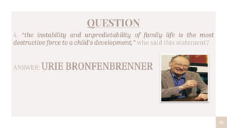 30
QUESTION
4. “the instability and unpredictability of family life is the most
destructive force to a child’s development,” who said this statement?
ANSWER: URIE BRONFENBRENNER
 