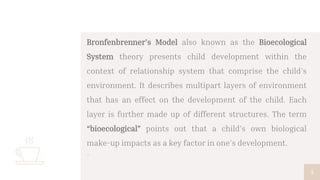 Bronfenbrenner’s Model also known as the Bioecological
System theory presents child development within the
context of relationship system that comprise the child’s
environment. It describes multipart layers of environment
that has an effect on the development of the child. Each
layer is further made up of different structures. The term
“bioecological” points out that a child’s own biological
make-up impacts as a key factor in one’s development.
▫
5
 