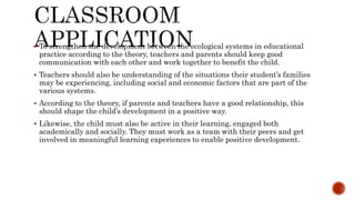  To strengthen the development between the ecological systems in educational
practice according to the theory, teachers and parents should keep good
communication with each other and work together to benefit the child.
 Teachers should also be understanding of the situations their student’s families
may be experiencing, including social and economic factors that are part of the
various systems.
 According to the theory, if parents and teachers have a good relationship, this
should shape the child’s development in a positive way.
 Likewise, the child must also be active in their learning, engaged both
academically and socially. They must work as a team with their peers and get
involved in meaningful learning experiences to enable positive development.
 