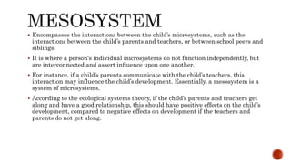  Encompasses the interactions between the child’s microsystems, such as the
interactions between the child’s parents and teachers, or between school peers and
siblings.
 It is where a person's individual microsystems do not function independently, but
are interconnected and assert inﬂuence upon one another.
 For instance, if a child’s parents communicate with the child’s teachers, this
interaction may influence the child’s development. Essentially, a mesosystem is a
system of microsystems.
 According to the ecological systems theory, if the child’s parents and teachers get
along and have a good relationship, this should have positive effects on the child’s
development, compared to negative effects on development if the teachers and
parents do not get along.
 