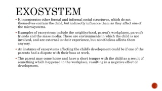  It incorporates other formal and informal social structures, which do not
themselves contain the child, but indirectly influence them as they affect one of
the microsystems.
 Examples of exosystems include the neighborhood, parent’s workplaces, parent’s
friends and the mass media. These are environments in which the child is not
involved, and are external to their experience, but nonetheless affects them
anyway.
 An instance of exosystems affecting the child’s development could be if one of the
parents had a dispute with their boss at work.
 The parent may come home and have a short temper with the child as a result of
something which happened in the workplace, resulting in a negative effect on
development.
 