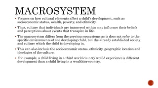  Focuses on how cultural elements affect a child's development, such as
socioeconomic status, wealth, poverty, and ethnicity.
 Thus, culture that individuals are immersed within may influence their beliefs
and perceptions about events that transpire in life.
 The macrosystem differs from the previous ecosystems as is does not refer to the
specific environments of one developing child, but the already established society
and culture which the child is developing in.
 This can also include the socioeconomic status, ethnicity, geographic location and
ideologies of the culture.
 For example, a child living in a third world country would experience a different
development than a child living in a wealthier country.
 