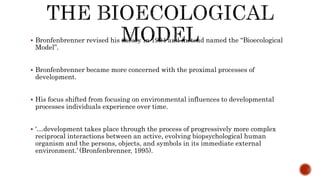  Bronfenbrenner revised his theory in 1994 and instead named the “Bioecological
Model”.
 Bronfenbrenner became more concerned with the proximal processes of
development.
 His focus shifted from focusing on environmental influences to developmental
processes individuals experience over time.
 ‘…development takes place through the process of progressively more complex
reciprocal interactions between an active, evolving biopsychological human
organism and the persons, objects, and symbols in its immediate external
environment.’ (Bronfenbrenner, 1995).
 