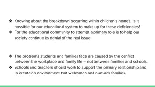 ❖ Knowing about the breakdown occurring within children’s homes, is it
possible for our educational system to make up for these deficiencies?
❖ For the educational community to attempt a primary role is to help our
society continue its denial of the real issue.
❖ The problems students and families face are caused by the conflict
between the workplace and family life – not between families and schools.
❖ Schools and teachers should work to support the primary relationship and
to create an environment that welcomes and nurtures families.
 
