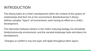 INTRODUCTION
This theory looks at a child’s development within the context of the system of
relationships that form his or her environment. Bronfenbrenner’s theory
defines complex “layers” of environment, each having an effect on a child’s
development.
The interaction between factors in the child’s maturing biology, his immediate
family/community environment, and the societal landscape fuels and steers his
development.
Changes or conflict in any one layer will ripple throughout other layers.
 