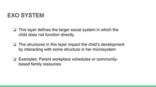 EXO SYSTEM
❏ This layer defines the larger social system in which the
child does not function directly.
❏ The structures in this layer impact the child’s development
by interacting with some structure in her microsystem
❏ Examples: Parent workplace schedules or community-
based family resources
 
