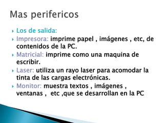  Los de salida:
 Impresora: imprime papel , imágenes , etc, de
contenidos de la PC.
 Matricial: imprime como una maquina de
escribir.
 Laser: utiliza un rayo laser para acomodar la
tinta de las cargas electrónicas.
 Monitor: muestra textos , imágenes ,
ventanas , etc ,que se desarrollan en la PC
 