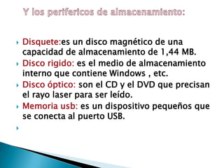  Disquete:es un disco magnético de una
capacidad de almacenamiento de 1,44 MB.
 Disco rigido: es el medio de almacenamiento
interno que contiene Windows , etc.
 Disco óptico: son el CD y el DVD que precisan
el rayo laser para ser leído.
 Memoria usb: es un dispositivo pequeños que
se conecta al puerto USB.

 