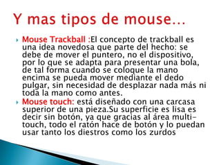  Mouse Trackball :El concepto de trackball es
una idea novedosa que parte del hecho: se
debe de mover el puntero, no el dispositivo,
por lo que se adapta para presentar una bola,
de tal forma cuando se coloque la mano
encima se pueda mover mediante el dedo
pulgar, sin necesidad de desplazar nada más ni
toda la mano como antes.
 Mouse touch: está diseñado con una carcasa
superior de una pieza.Su superficie es lisa es
decir sin botón, ya que gracias al área multi-
touch, todo el ratón hace de botón y lo puedan
usar tanto los diestros como los zurdos
 