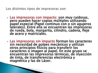  Las impresoras con impacto: son muy ruidosas,
pero pueden hacer copias múltiples utilizando
papel especial (Papel continuo con o sin agujeros
laterales). Entre ella se encuentran las impresoras
de rueda, bola, margarita, cilindro, cadena, fleje
de acero y matriciales.
 Las impresoras sin impacto forman los caracteres
sin necesidad de golpes mecánicos y utilizan
otros principios físicos para transferir los
caracteres o imagen al papel. En este grupo se
encuentran las impresoras térmicas, de inyección
de tinta, de transferencias electrónica y
magnética y las de Láser.
 