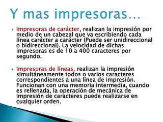  Impresoras de carácter, realizan la impresión por
medio de un cabezal que va escribiendo cada
línea carácter a carácter (Puede ser unidireccional
o bidireccional). La velocidad de dichas
impresoras es de 10 a 400 caracteres por
segundo.
 Impresoras de líneas, realizan la impresión
simultáneamente todos o varios caracteres
correspondientes a una línea de impresión.
Funcionan con una memoria intermedia, cuando
es rellenada, la operación de mecánica de
impresión de caracteres puede realizarse en
cualquier orden.
 
